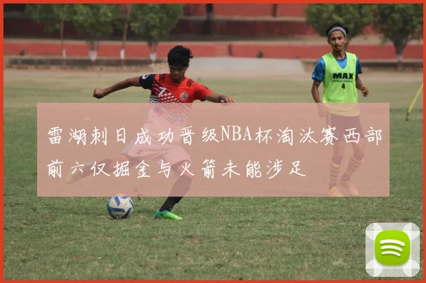 雷湖刺日成功晋级NBA杯淘汰赛西部前六仅掘金与火箭未能涉足