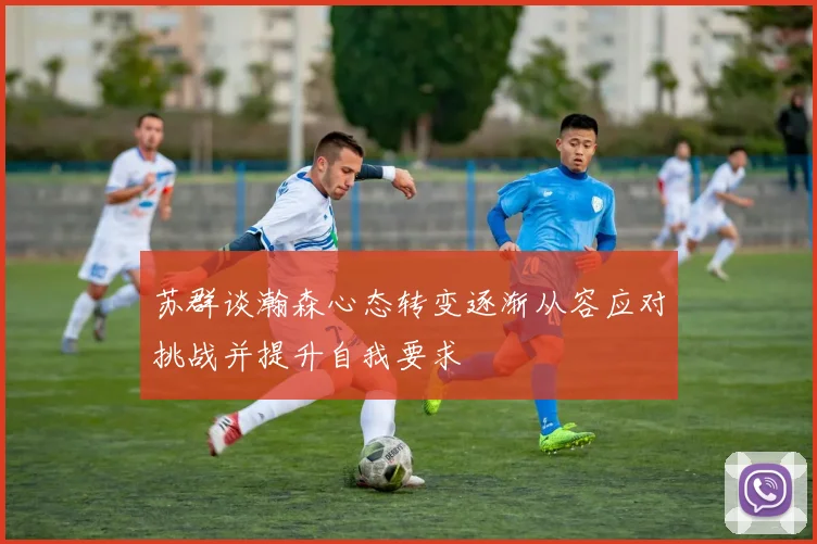 苏群谈瀚森心态转变逐渐从容应对挑战并提升自我要求