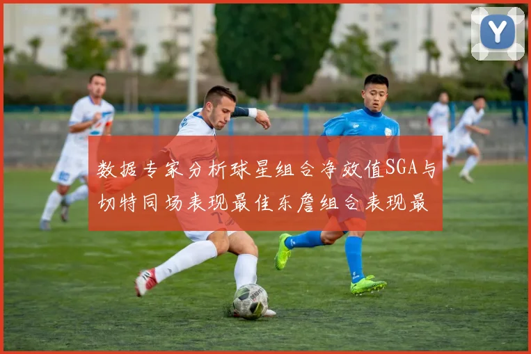 数据专家分析球星组合净效值SGA与切特同场表现最佳东詹组合表现最差