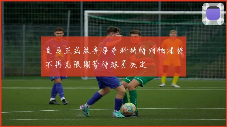 皇马正式放弃争夺科纳特利物浦将不再无限期等待球员决定