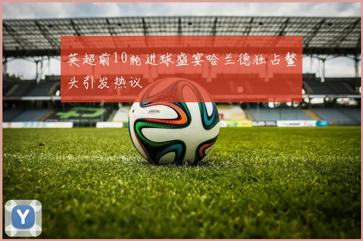 英超前10轮进球盛宴哈兰德独占鳌头引发热议