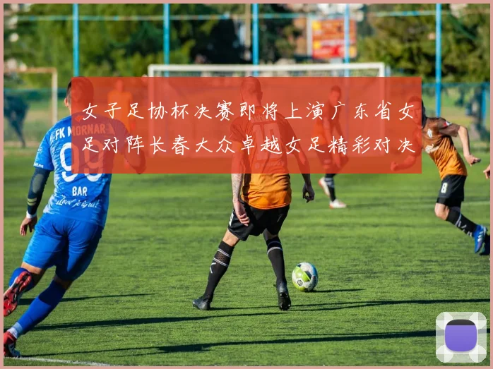 女子足协杯决赛即将上演广东省女足对阵长春大众卓越女足精彩对决在12月24日19点开启