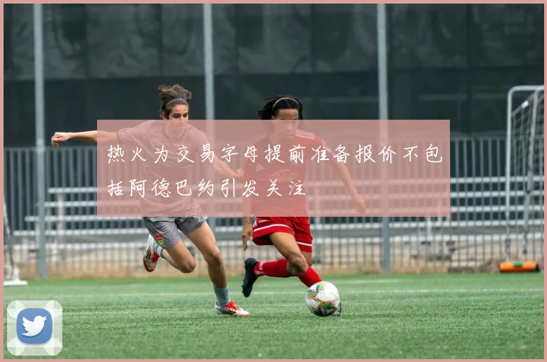 热火为交易字母提前准备报价不包括阿德巴约引发关注