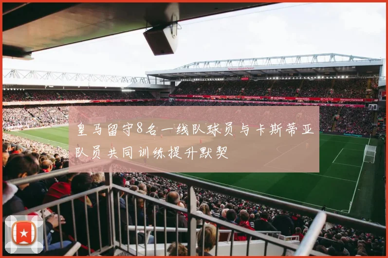 皇马留守8名一线队球员与卡斯蒂亚队员共同训练提升默契
