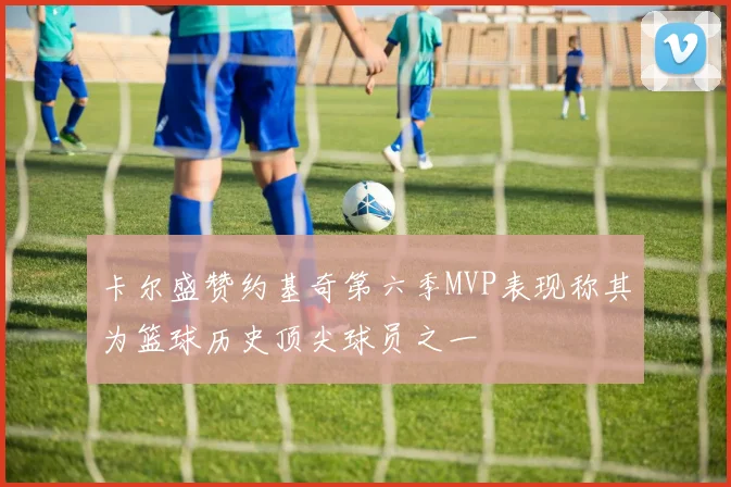 卡尔盛赞约基奇第六季MVP表现称其为篮球历史顶尖球员之一
