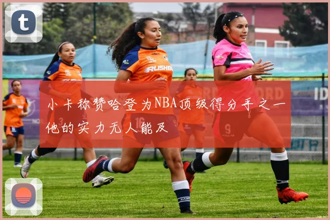 小卡称赞哈登为NBA顶级得分手之一他的实力无人能及