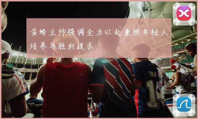 黄蜂主帅强调全力以赴兼顾年轻人培养与胜利追求