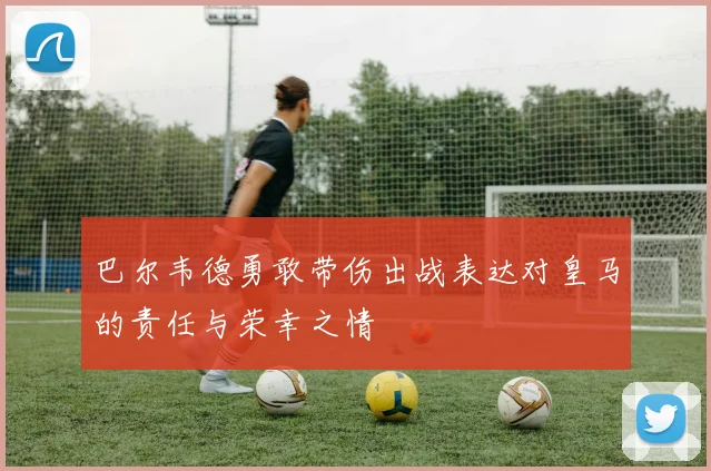 巴尔韦德勇敢带伤出战表达对皇马的责任与荣幸之情