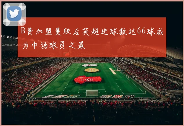 B费加盟曼联后英超进球数达66球成为中场球员之最