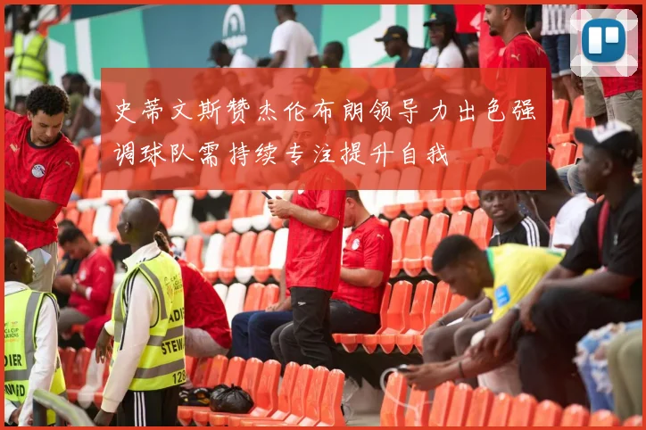 史蒂文斯赞杰伦布朗领导力出色强调球队需持续专注提升自我