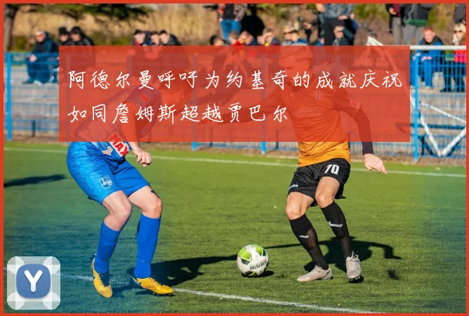 阿德尔曼呼吁为约基奇的成就庆祝如同詹姆斯超越贾巴尔