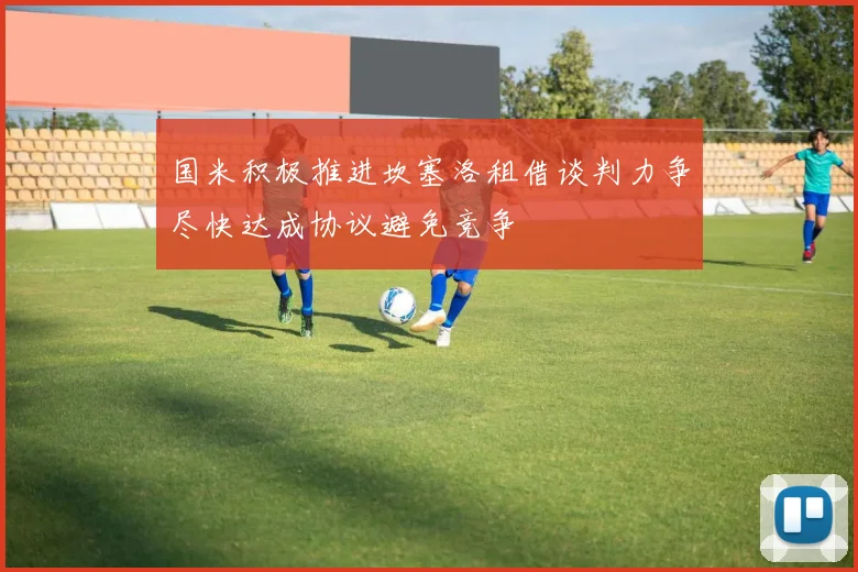 国米积极推进坎塞洛租借谈判力争尽快达成协议避免竞争