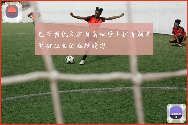 巴爷调侃文班身高秘密少林寺剃头时被拉长的幽默猜想