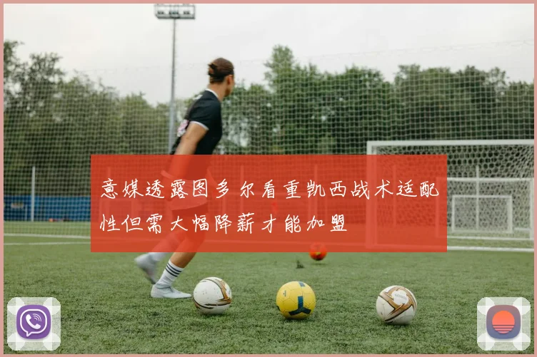 意媒透露图多尔看重凯西战术适配性但需大幅降薪才能加盟
