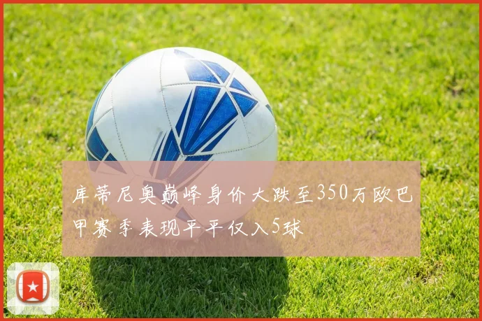 库蒂尼奥巅峰身价大跌至350万欧巴甲赛季表现平平仅入5球