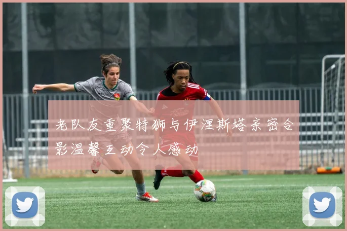 老队友重聚特狮与伊涅斯塔亲密合影温馨互动令人感动