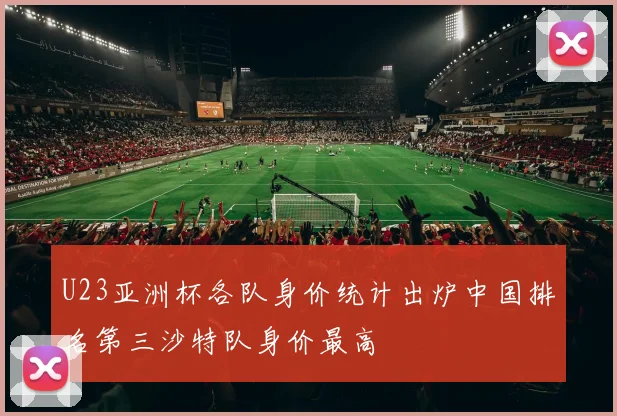 U23亚洲杯各队身价统计出炉中国排名第三沙特队身价最高