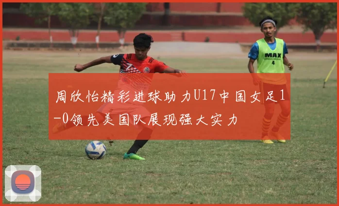 周欣怡精彩进球助力U17中国女足1-0领先美国队展现强大实力