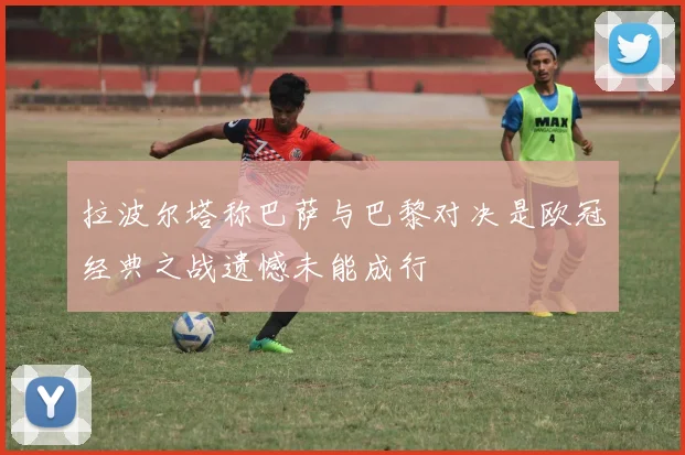 拉波尔塔称巴萨与巴黎对决是欧冠经典之战遗憾未能成行