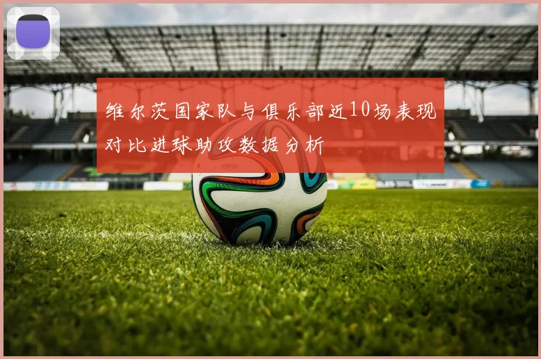 维尔茨国家队与俱乐部近10场表现对比进球助攻数据分析