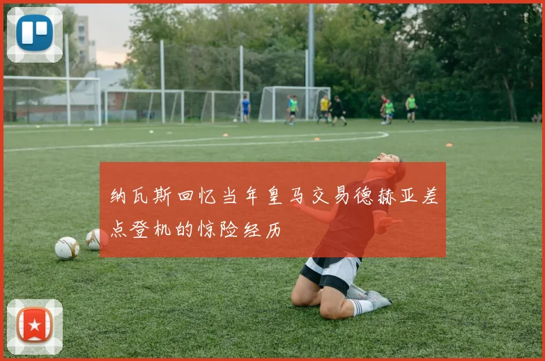 纳瓦斯回忆当年皇马交易德赫亚差点登机的惊险经历