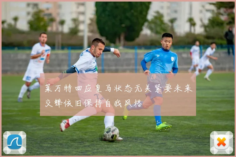 莱万特回应皇马状态无关紧要未来交锋依旧保持自我风格