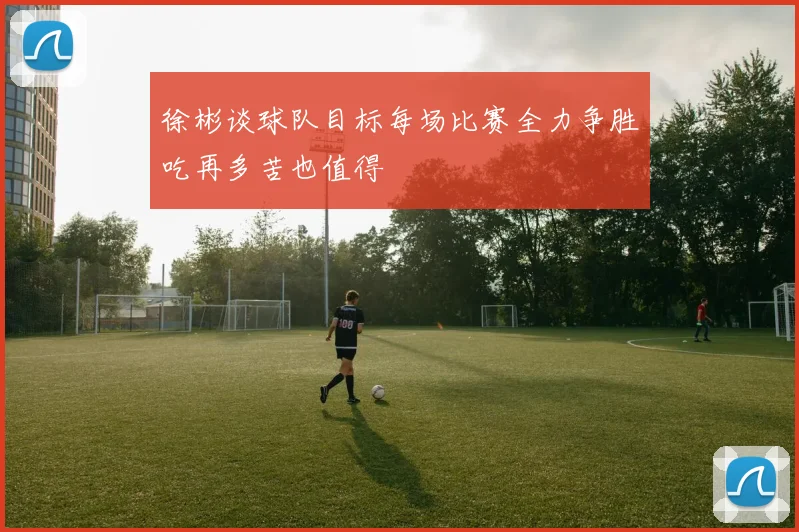 徐彬谈球队目标每场比赛全力争胜吃再多苦也值得