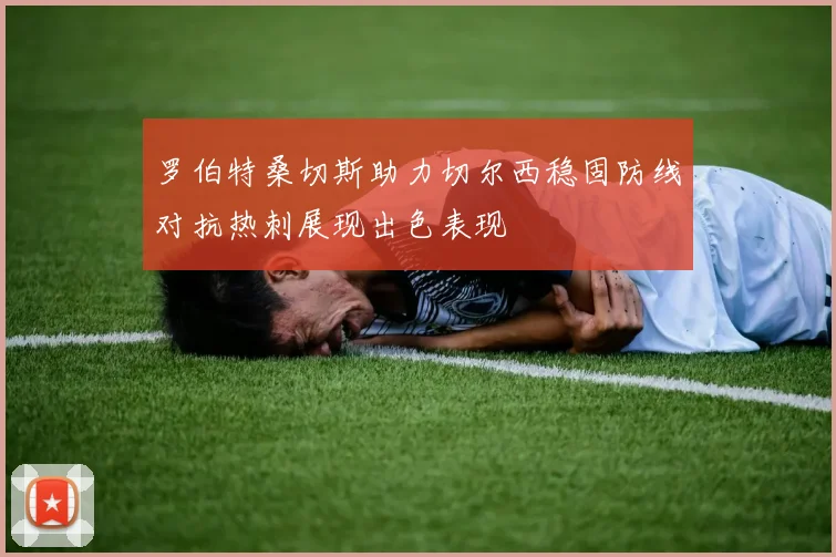 罗伯特桑切斯助力切尔西稳固防线对抗热刺展现出色表现