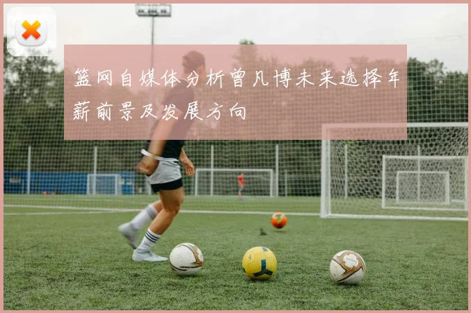 篮网自媒体分析曾凡博未来选择年薪前景及发展方向