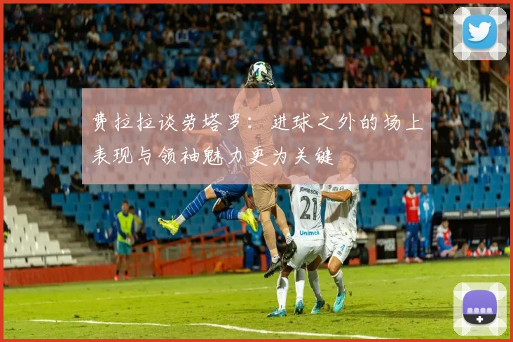 费拉拉谈劳塔罗：进球之外的场上表现与领袖魅力更为关键