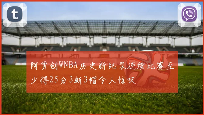 阿贾创WNBA历史新纪录连续比赛至少得25分3断3帽令人惊叹