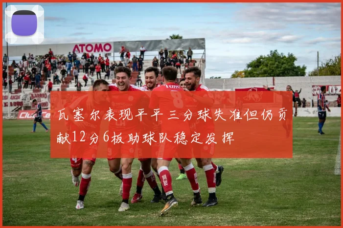 瓦塞尔表现平平三分球失准但仍贡献12分6板助球队稳定发挥
