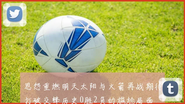 恩怨重燃明天太阳与火箭再战期待打破交锋历史0胜2负的尴尬局面