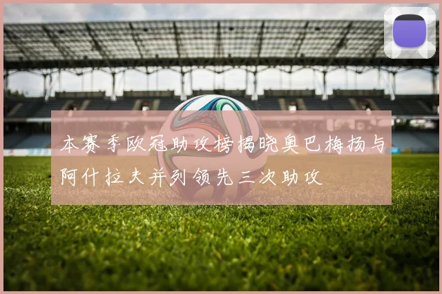 本赛季欧冠助攻榜揭晓奥巴梅扬与阿什拉夫并列领先三次助攻