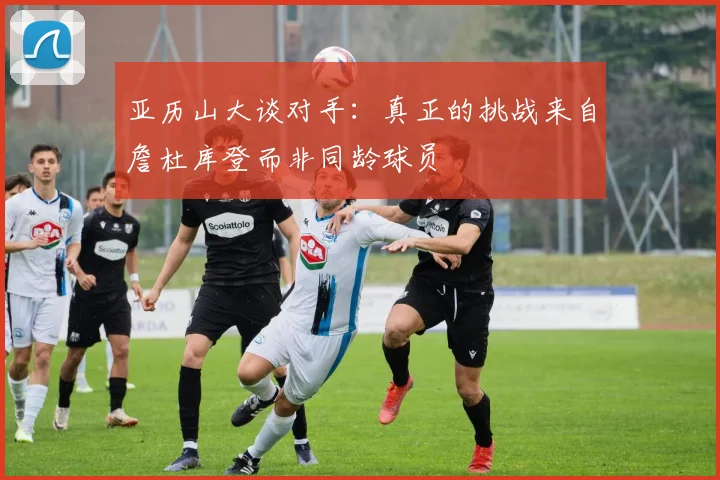 亚历山大谈对手：真正的挑战来自詹杜库登而非同龄球员