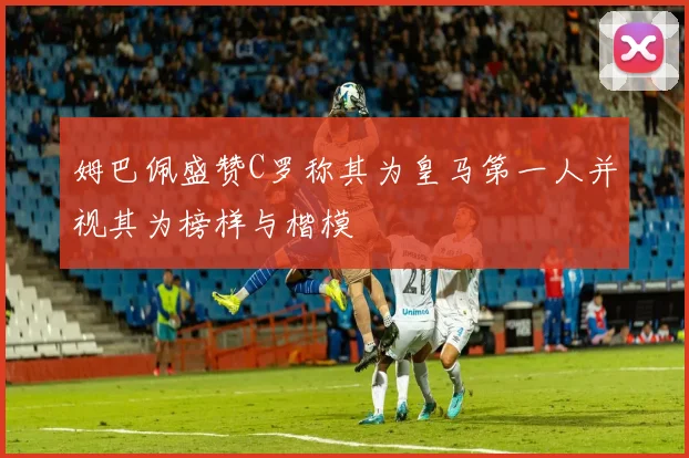 姆巴佩盛赞C罗称其为皇马第一人并视其为榜样与楷模