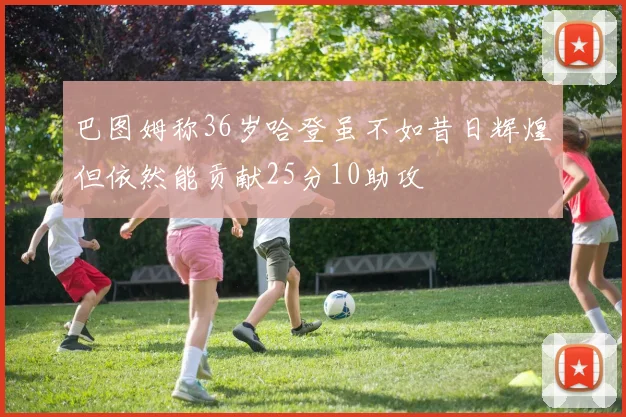 巴图姆称36岁哈登虽不如昔日辉煌但依然能贡献25分10助攻