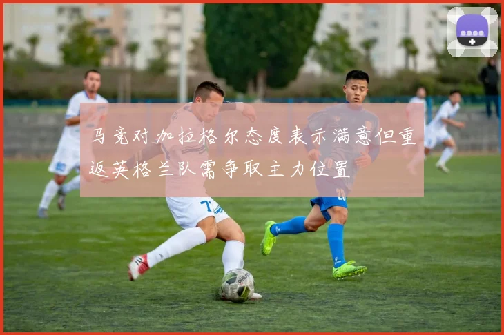 马竞对加拉格尔态度表示满意但重返英格兰队需争取主力位置