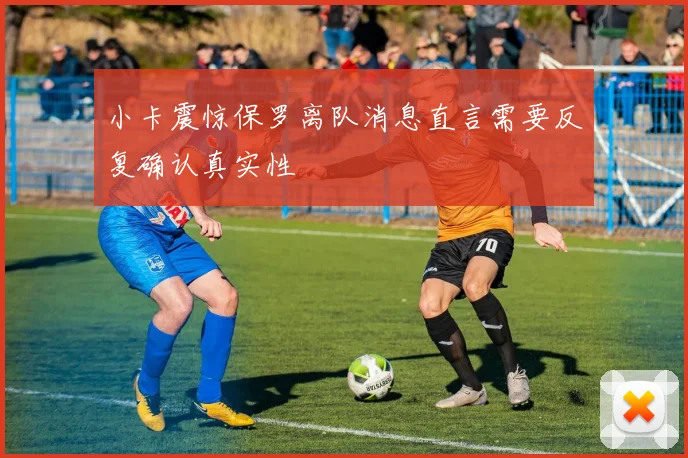 小卡震惊保罗离队消息直言需要反复确认真实性