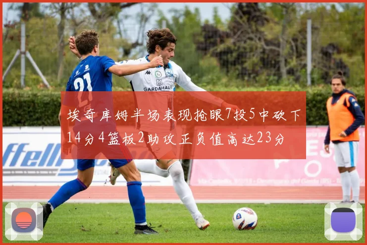 埃奇库姆半场表现抢眼7投5中砍下14分4篮板2助攻正负值高达23分