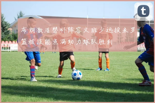 布朗激活替补阵容文班少远投米罗篮板技能点满助力球队胜利