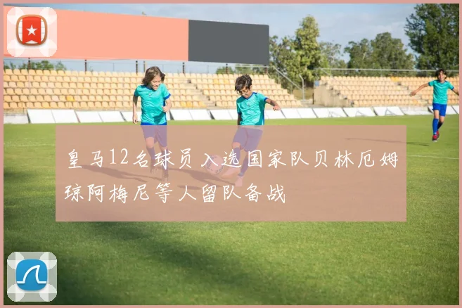 皇马12名球员入选国家队贝林厄姆琼阿梅尼等人留队备战