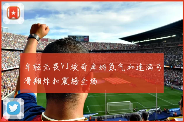 年轻无畏VJ埃奇库姆氮气加速满弓滑翔炸扣震撼全场